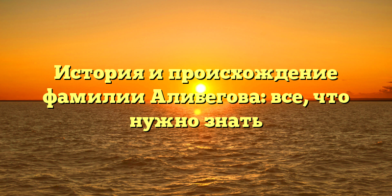 История и происхождение фамилии Алибегова: все, что нужно знать