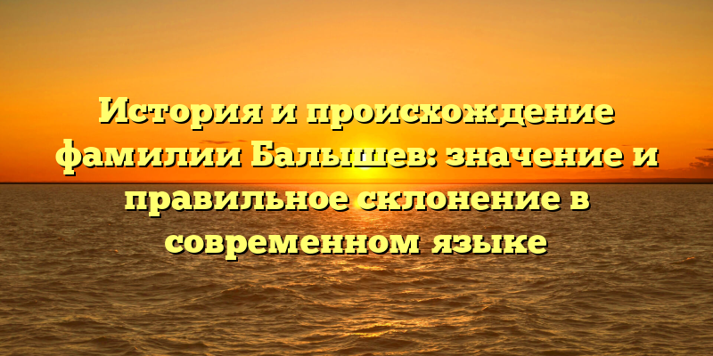 История и происхождение фамилии Балышев: значение и правильное склонение в современном языке