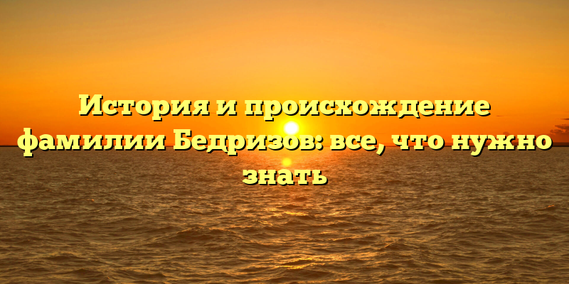 История и происхождение фамилии Бедризов: все, что нужно знать