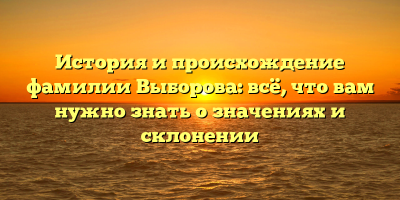 История и происхождение фамилии Выборова: всё, что вам нужно знать о значениях и склонении