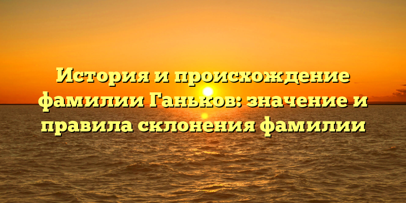 История и происхождение фамилии Ганьков: значение и правила склонения фамилии