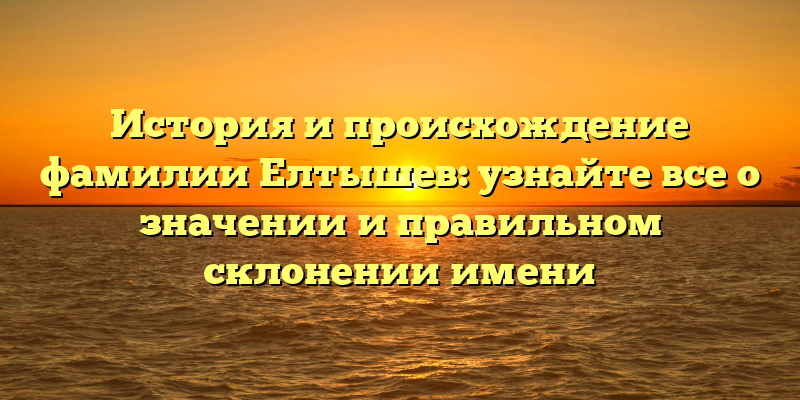 История и происхождение фамилии Елтышев: узнайте все о значении и правильном склонении имени