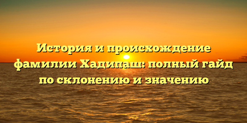 История и происхождение фамилии Хадипаш: полный гайд по склонению и значению