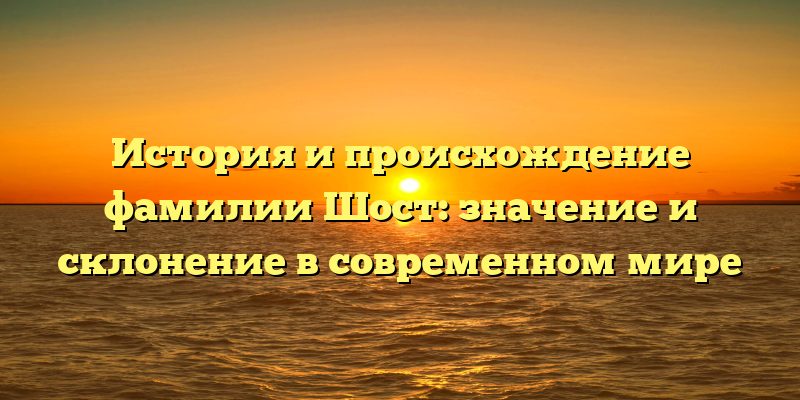 История и происхождение фамилии Шост: значение и склонение в современном мире