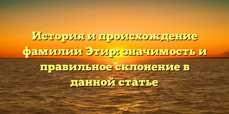 История и происхождение фамилии Этир: значимость и правильное склонение в данной статье