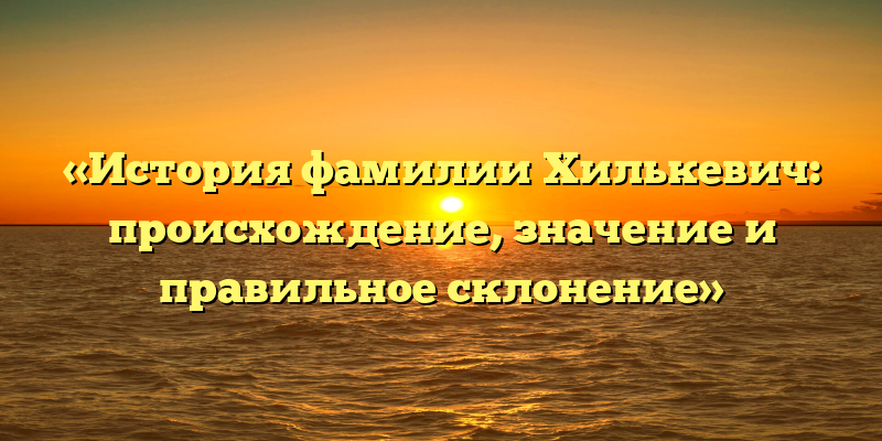 «История фамилии Хилькевич: происхождение, значение и правильное склонение»