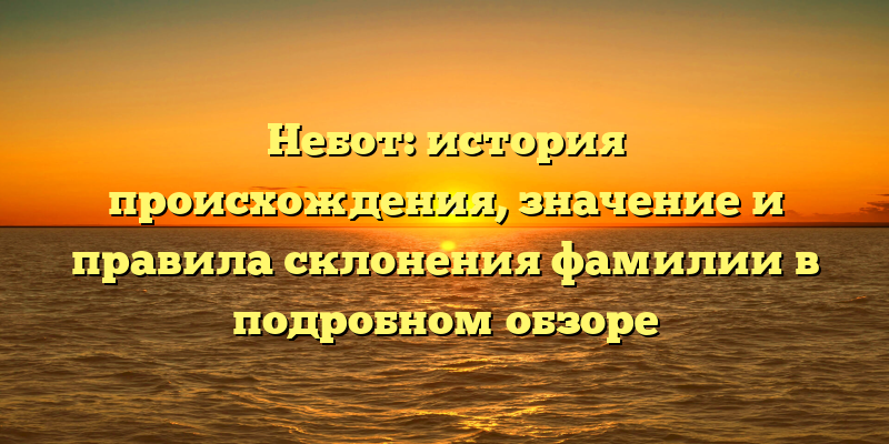 Небот: история происхождения, значение и правила склонения фамилии в подробном обзоре