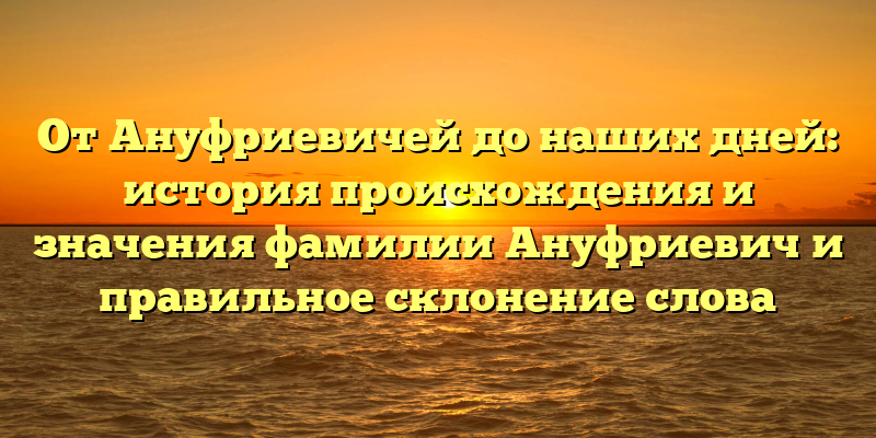 От Ануфриевичей до наших дней: история происхождения и значения фамилии Ануфриевич и правильное склонение слова