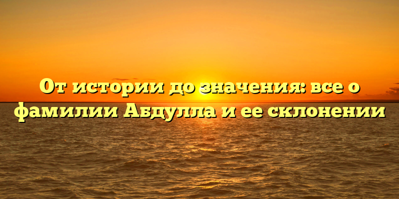 От истории до значения: все о фамилии Абдулла и ее склонении