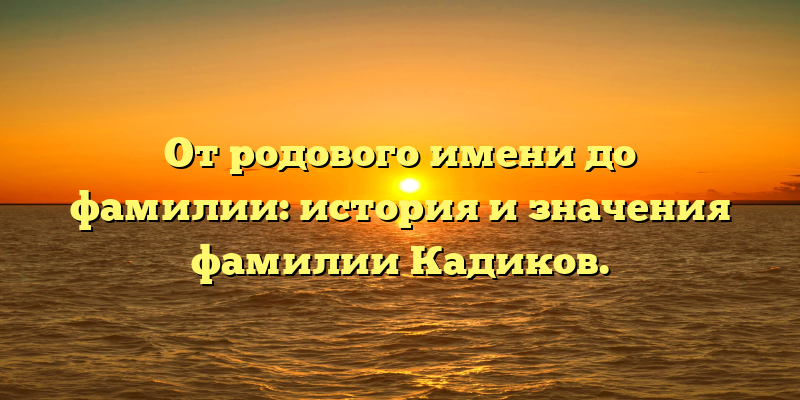 От родового имени до фамилии: история и значения фамилии Кадиков.