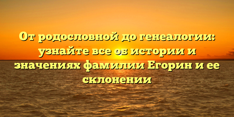 От родословной до генеалогии: узнайте все об истории и значениях фамилии Егорин и ее склонении