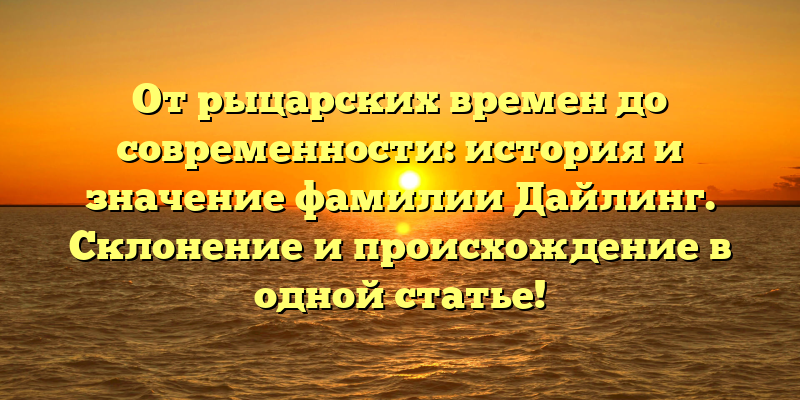От рыцарских времен до современности: история и значение фамилии Дайлинг. Склонение и происхождение в одной статье!