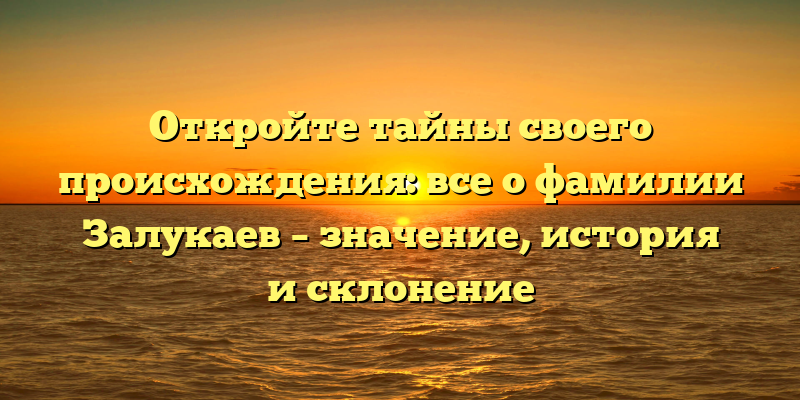 Откройте тайны своего происхождения: все о фамилии Залукаев – значение, история и склонение