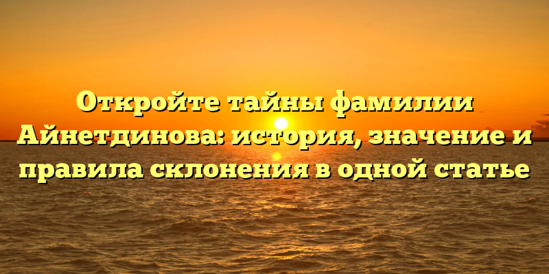 Откройте тайны фамилии Айнетдинова: история, значение и правила склонения в одной статье