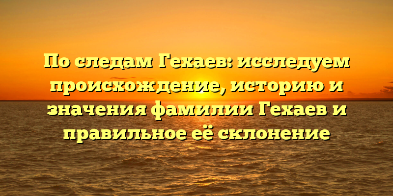 По следам Гехаев: исследуем происхождение, историю и значения фамилии Гехаев и правильное её склонение