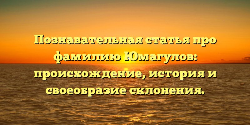 Познавательная статья про фамилию Юмагулов: происхождение, история и своеобразие склонения.