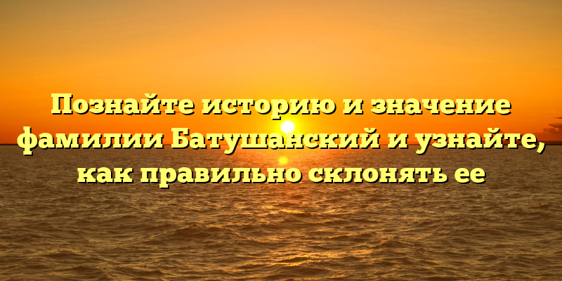 Познайте историю и значение фамилии Батушанский и узнайте, как правильно склонять ее