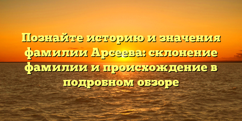 Познайте историю и значения фамилии Арсеева: склонение фамилии и происхождение в подробном обзоре