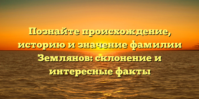 Познайте происхождение, историю и значение фамилии Землянов: склонение и интересные факты