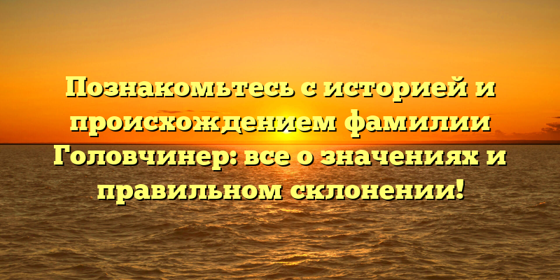 Познакомьтесь с историей и происхождением фамилии Головчинер: все о значениях и правильном склонении!