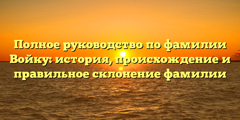 Полное руководство по фамилии Войку: история, происхождение и правильное склонение фамилии