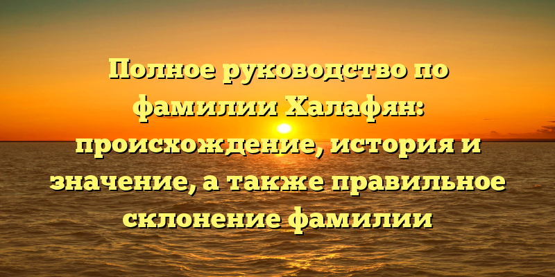Полное руководство по фамилии Халафян: происхождение, история и значение, а также правильное склонение фамилии