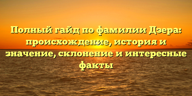 Полный гайд по фамилии Дзера: происхождение, история и значение, склонение и интересные факты