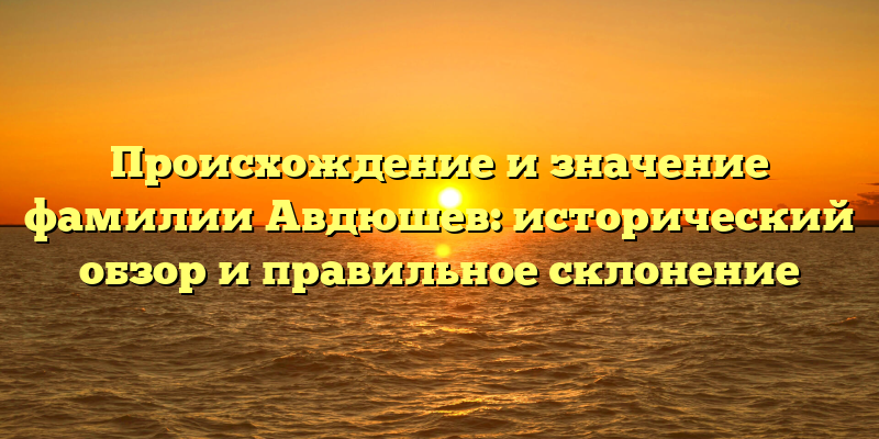 Происхождение и значение фамилии Авдюшев: исторический обзор и правильное склонение