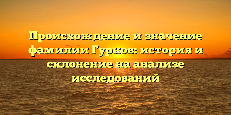 Происхождение и значение фамилии Гурков: история и склонение на анализе исследований