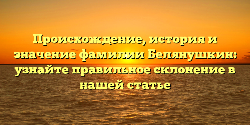 Происхождение, история и значение фамилии Белянушкин: узнайте правильное склонение в нашей статье