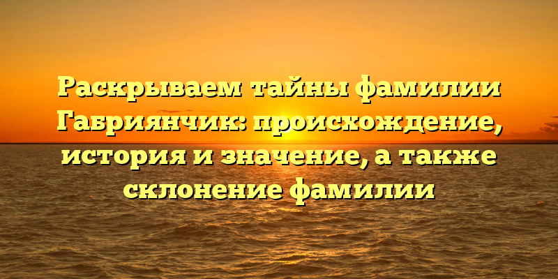 Раскрываем тайны фамилии Габриянчик: происхождение, история и значение, а также склонение фамилии
