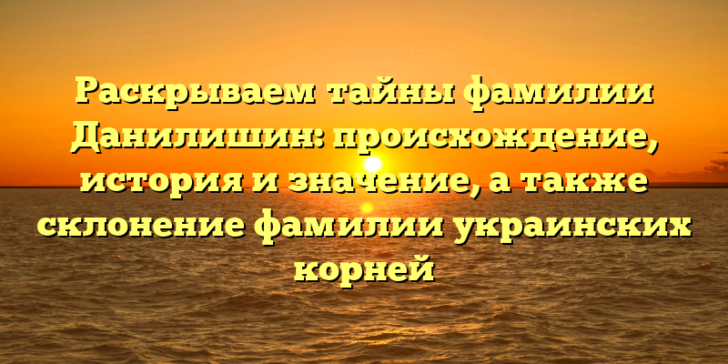 Раскрываем тайны фамилии Данилишин: происхождение, история и значение, а также склонение фамилии украинских корней