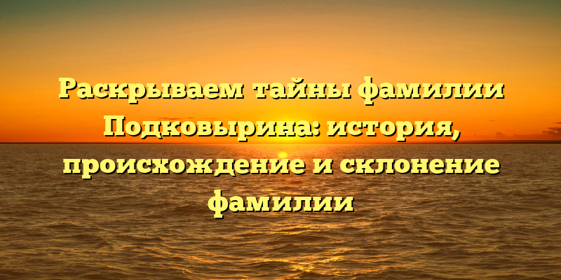 Раскрываем тайны фамилии Подковырина: история, происхождение и склонение фамилии