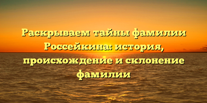 Раскрываем тайны фамилии Россейкина: история, происхождение и склонение фамилии