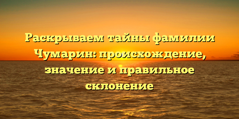 Раскрываем тайны фамилии Чумарин: происхождение, значение и правильное склонение