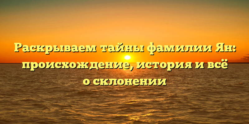 Раскрываем тайны фамилии Ян: происхождение, история и всё о склонении