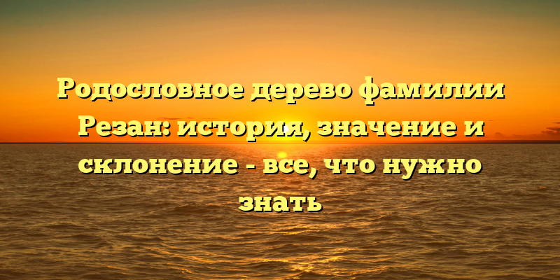 Родословное дерево фамилии Резан: история, значение и склонение - все, что нужно знать