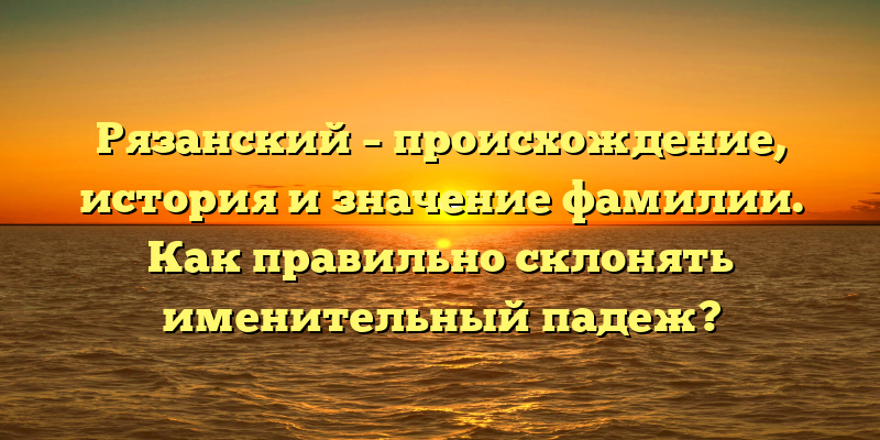 Рязанский – происхождение, история и значение фамилии. Как правильно склонять именительный падеж?