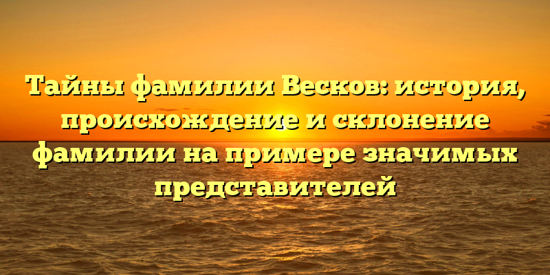 Тайны фамилии Весков: история, происхождение и склонение фамилии на примере значимых представителей