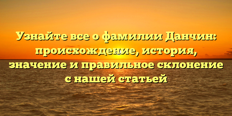 Узнайте все о фамилии Данчин: происхождение, история, значение и правильное склонение с нашей статьей