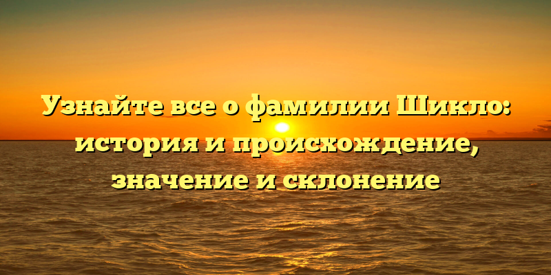 Узнайте все о фамилии Шикло: история и происхождение, значение и склонение