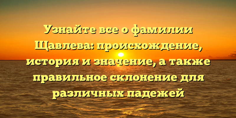 Узнайте все о фамилии Щавлева: происхождение, история и значение, а также правильное склонение для различных падежей