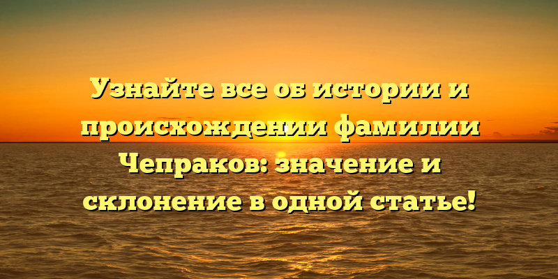 Узнайте все об истории и происхождении фамилии Чепраков: значение и склонение в одной статье!