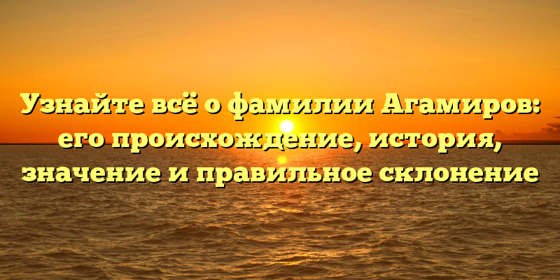 Узнайте всё о фамилии Агамиров: его происхождение, история, значение и правильное склонение