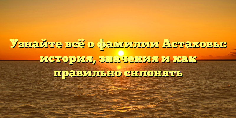 Узнайте всё о фамилии Астаховы: история, значения и как правильно склонять