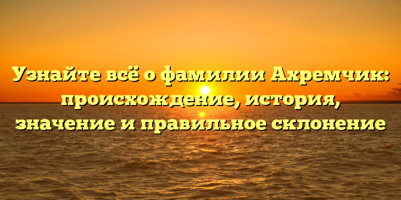 Узнайте всё о фамилии Ахремчик: происхождение, история, значение и правильное склонение