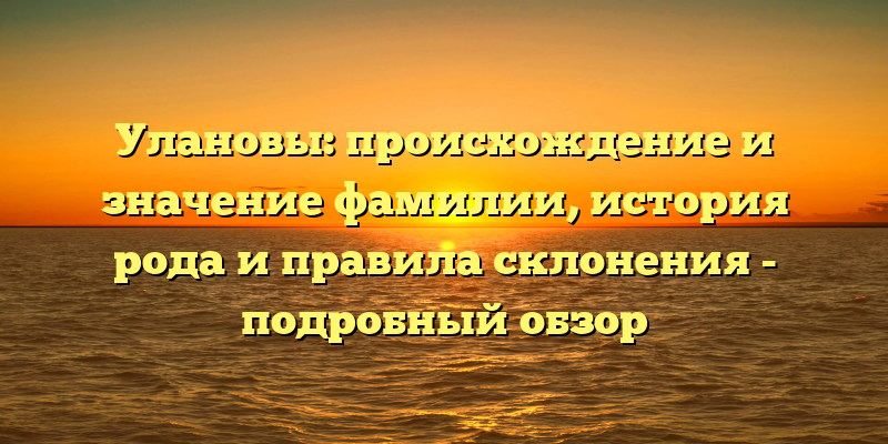 Улановы: происхождение и значение фамилии, история рода и правила склонения - подробный обзор