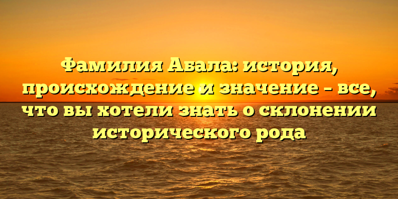 Фамилия Абала: история, происхождение и значение – все, что вы хотели знать о склонении исторического рода