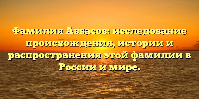 Фамилия Аббасов: исследование происхождения, истории и распространения этой фамилии в России и мире.