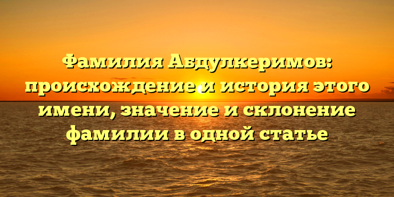 Фамилия Абдулкеримов: происхождение и история этого имени, значение и склонение фамилии в одной статье